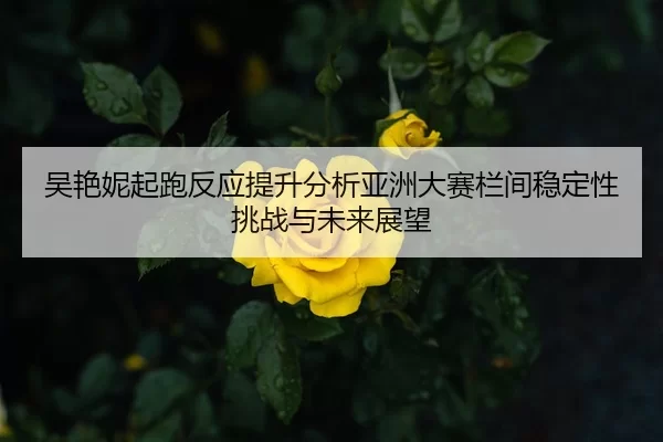 吴艳妮起跑反应提升分析亚洲大赛栏间稳定性挑战与未来展望