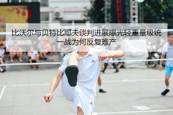 比沃尔与贝特比耶夫谈判进展曝光轻重量级统一战为何反复难产