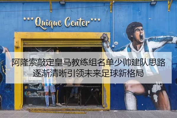 阿隆索敲定皇马教练组名单少帅建队思路逐渐清晰引领未来足球新格局