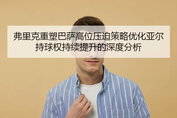 弗里克重塑巴萨高位压迫策略优化亚尔持球权持续提升的深度分析