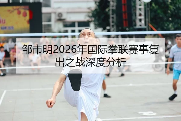 邹市明2026年国际拳联赛事复出之战深度分析