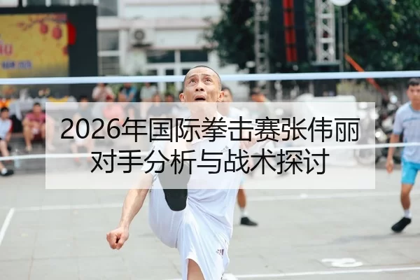 2026年国际拳击赛张伟丽对手分析与战术探讨