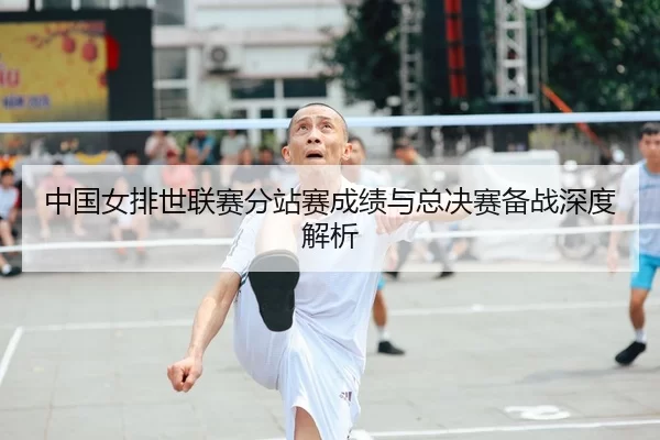 中国女排世联赛分站赛成绩与总决赛备战深度解析