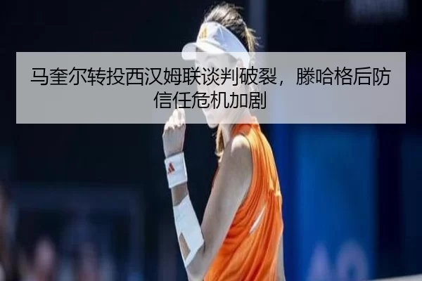 马奎尔转投西汉姆联谈判破裂，滕哈格后防信任危机加剧