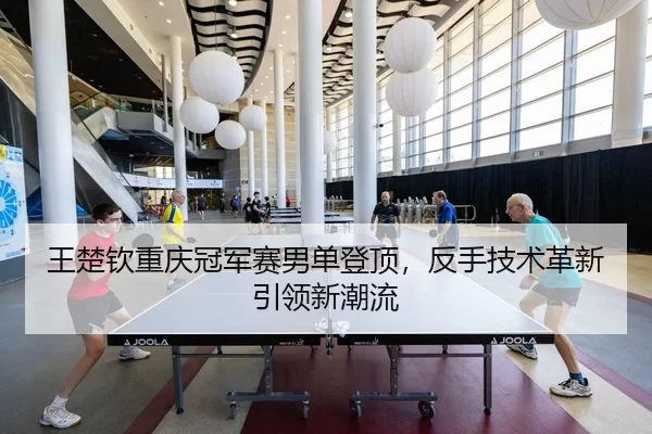 王楚钦重庆冠军赛男单登顶，反手技术革新引领新潮流