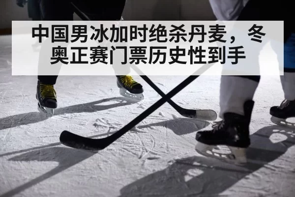 中国男冰加时绝杀丹麦，冬奥正赛门票历史性到手