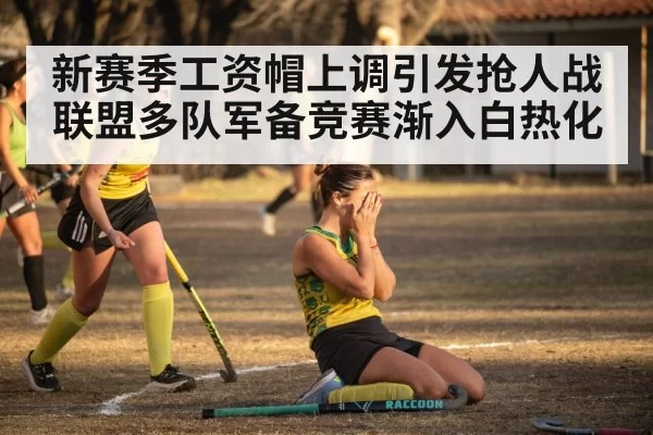 新赛季工资帽上调引发抢人战 联盟多队军备竞赛渐入白热化