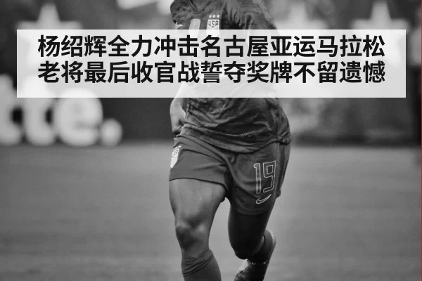 杨绍辉全力冲击名古屋亚运马拉松 老将最后收官战誓夺奖牌不留遗憾