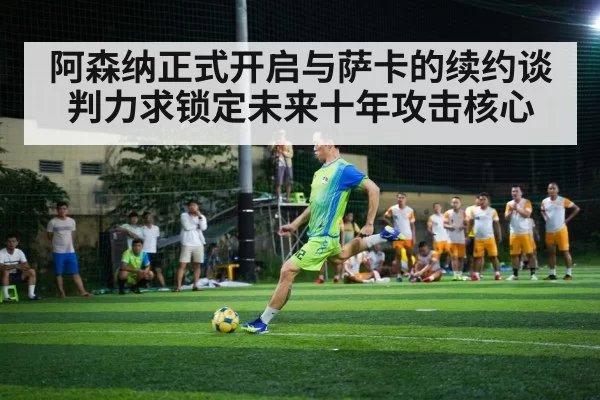 阿森纳正式开启与萨卡的续约谈判力求锁定未来十年攻击核心